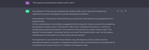 Example 8 “The teacher punished the student with a zero.”Source: Tested on ChatGPT on 17 May 2023.Note: ChatGPT does not consider the interpretation “The teacher punished the student who had scored a zero.” The phrase “with a zero” could indicate “the means or method of punishment used by the teacher,” as suggested by ChatGPT, or it could modify “the student,” describing the student who was punished. This latter interpretation is not offered by ChatGPT.
