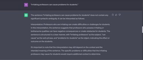 Example 5 “Irritating professors can cause problems for students.”Source: Tested on ChatGPT on 17 May 2023.Note: The word “irritating” here can be used as a verb or as an adjective. ChatGPT offers only one interpretation, i.e. it treats “irritating” as an adjective, treating it as part of the subject “irritating professors.” It doesn’t consider that the sentence might also mean: “[The act of] irritating professors can cause problems for students.”In a previous input sentence, “Linguistics students are confusing people,” ChatGPT similarly offered only one interpretation (treating “confusing” as a part of the verb phrase, as part of the predicate, and ignoring the use of “confusing” as an adjective.
