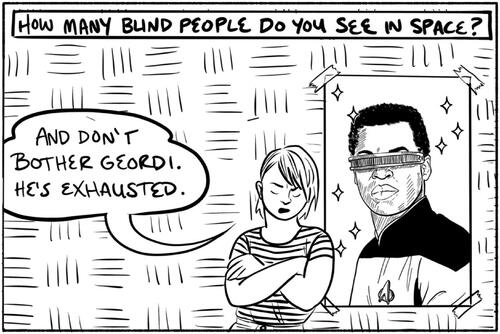 Figure 2. M. Sabine Rear’s comic “I Hate Space” addresses ableism in science fiction.Image description:. A black and white rectangular comic panel. A text box across the top of the panel reads “how many blind people do you see in space?” And a word balloon below reads “and don’t bother Geordi, he’s exhausted.” The speaker is the artist – a white person with a floppy short haircut wearing a striped shirt, with arms crossed, leaning against a more realistically drawn portrait of the Star Trek character Geordi, played by Levar Burton. Burton is a black man with short cropped hair who wears a thin metal band across his eyes, which is the iconic visual signifier of the character of Geordi. Source: https://believermag.com/i-hate-space/.