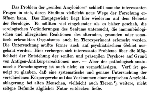 Figure 5. Gellerstedt’s prophetic statements on p. 11 of his paper (1). In translation: ‘The problem “senile amyloidosis” contains many interesting questions, studies of which perhaps may open new ways in research. The most important is again serology. It is important to put more efforts than earlier into studies of the serological changes in the senium as well as immunobiological and allergic reactions in the healthy as well as sick organism, also in animal experiments. The studies must also widen into the psychiatric field; there are interesting problems regarding the development of senile and presenile psychoses due to antigen–antibody reactions and so on. — However, the pathological-anatomical research is not to be disregarded. The author tends to believe that a systematic and careful study of the different body tissues for presence of atypical amyloid deposits in old humans, perhaps also in animals, could discover additional, non-rare findings of similar nature’.